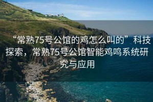 “常熟75號公館的雞怎么叫的”科技探索，常熟75號公館智能雞鳴系統研究與應用