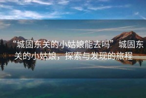 “城固東關(guān)的小姑娘能去嗎”城固東關(guān)的小姑娘，探索與發(fā)現(xiàn)的旅程