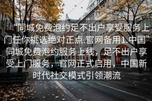 “同城免費(fèi)泡約足不出戶享受服務(wù)上門任你挑選絕對正點.官網(wǎng)備用1.中國”同城免費(fèi)泡約服務(wù)上線，足不出戶享受上門服務(wù)，官網(wǎng)正式啟用，中國新時代社交模式引領(lǐng)潮流
