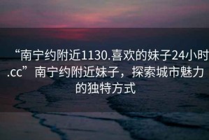 “南寧約附近1130.喜歡的妹子24小時.cc”南寧約附近妹子，探索城市魅力的獨特方式
