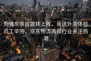 劉強(qiáng)東親自披掛上陣，親送外賣體驗(yàn)員工辛勞，京東物流再掀行業(yè)關(guān)注熱潮