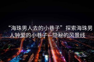 “海珠男人去的小巷子”探索海珠男人鐘愛的小巷子—隱秘的風景線