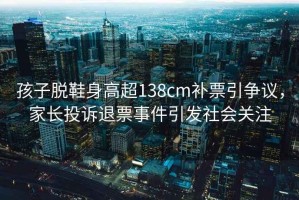 孩子脫鞋身高超138cm補票引爭議，家長投訴退票事件引發(fā)社會關注