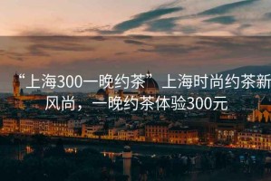 “上海300一晚約茶”上海時(shí)尚約茶新風(fēng)尚，一晚約茶體驗(yàn)300元