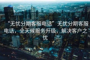 “無憂分期客服電話”無憂分期客服電話，全天候服務升級，解決客戶之憂