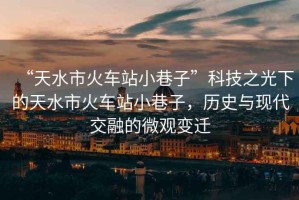 “天水市火車站小巷子”科技之光下的天水市火車站小巷子，歷史與現代交融的微觀變遷