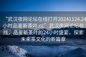 “武漢夜網(wǎng)論壇在線打開20241124.24小時品鑒新茶葉.cc”武漢夜網(wǎng)論壇在線，品鑒新茶葉的24小時盛宴，探索未來茶文化的新篇章
