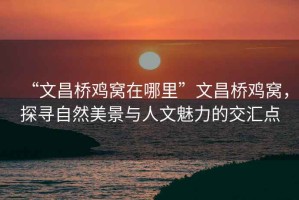 “文昌橋雞窩在哪里”文昌橋雞窩，探尋自然美景與人文魅力的交匯點(diǎn)