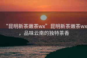 “昆明新茶嫩茶wx”昆明新茶嫩茶wx，品味云南的獨(dú)特茶香