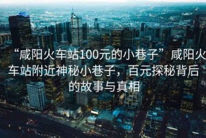 “咸陽火車站100元的小巷子”咸陽火車站附近神秘小巷子，百元探秘背后的故事與真相