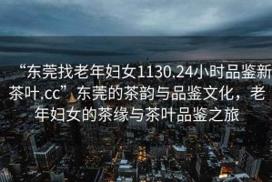 “東莞找老年婦女1130.24小時品鑒新茶葉.cc”東莞的茶韻與品鑒文化，老年婦女的茶緣與茶葉品鑒之旅
