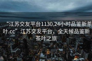 “江蘇交友平臺1130.24小時品鑒新茶葉.cc”江蘇交友平臺，全天候品鑒新茶葉之旅