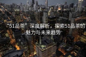 “51品茶”深度解析，探索51品茶的魅力與未來趨勢