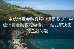 “中信消費金融客服電話是多少”中信消費金融客服電話，一站式解決您的金融問題