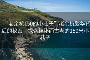 “老余杭150的小巷子”老余杭繁華背后的秘密，探索神秘而古老的150米小巷子