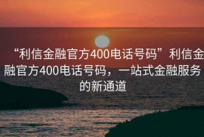 “利信金融官方400電話號碼”利信金融官方400電話號碼，一站式金融服務的新通道
