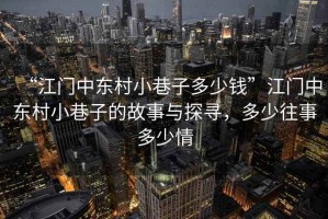 “江門中東村小巷子多少錢”江門中東村小巷子的故事與探尋，多少往事多少情