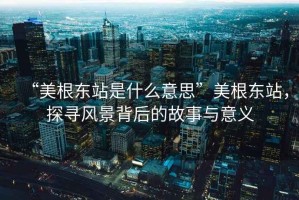 “美根東站是什么意思”美根東站，探尋風(fēng)景背后的故事與意義