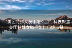 “美團(tuán)特殊女騎手怎么點(diǎn)”科技聚焦，美團(tuán)特殊女騎手如何巧妙點(diǎn)餐