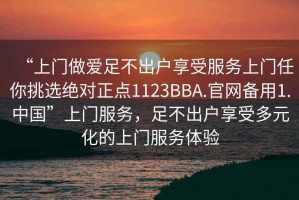 “上門做愛足不出戶享受服務(wù)上門任你挑選絕對正點1123BBA.官網(wǎng)備用1.中國”上門服務(wù)，足不出戶享受多元化的上門服務(wù)體驗