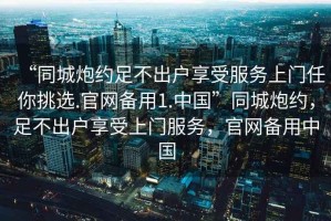 “同城炮約足不出戶享受服務(wù)上門任你挑選.官網(wǎng)備用1.中國”同城炮約，足不出戶享受上門服務(wù)，官網(wǎng)備用中國