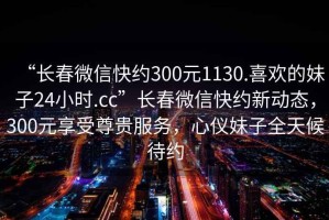 “長(zhǎng)春微信快約300元1130.喜歡的妹子24小時(shí).cc”長(zhǎng)春微信快約新動(dòng)態(tài)，300元享受尊貴服務(wù)，心儀妹子全天候待約