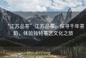 “江蘇品茶”江蘇品茶，探尋千年茶韻，體驗(yàn)獨(dú)特茶藝文化之旅
