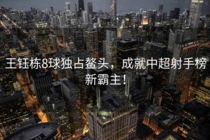 王鈺棟8球獨占鰲頭，成就中超射手榜新霸主！