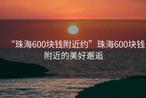 “珠海600塊錢附近約”珠海600塊錢附近的美好邂逅