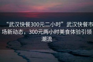 “武漢快餐300元二小時(shí)”武漢快餐市場新動態(tài)，300元兩小時(shí)美食體驗(yàn)引領(lǐng)潮流
