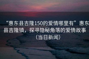 “惠東縣吉隆150的愛情哪里有”惠東縣吉隆鎮(zhèn)，探尋隱秘角落的愛情故事（當日新聞）
