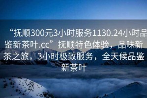“撫順300元3小時(shí)服務(wù)1130.24小時(shí)品鑒新茶葉.cc”撫順特色體驗(yàn)，品味新茶之旅，3小時(shí)極致服務(wù)，全天候品鑒新茶葉