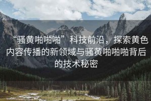 “騷黃啪啪啪”科技前沿，探索黃色內容傳播的新領域與騷黃啪啪啪背后的技術秘密