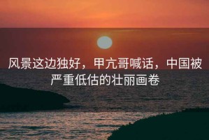 風景這邊獨好，甲亢哥喊話，中國被嚴重低估的壯麗畫卷