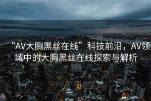 “AV大胸黑絲在線”科技前沿，AV領(lǐng)域中的大胸黑絲在線探索與解析