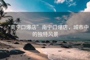 “南寧口爆店”南寧口爆店，城市中的獨(dú)特風(fēng)景