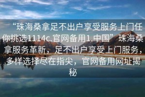 “珠海桑拿足不出戶享受服務上門任你挑選1114c.官網(wǎng)備用1.中國”珠海桑拿服務革新，足不出戶享受上門服務，多樣選擇盡在指尖，官網(wǎng)備用網(wǎng)址揭秘