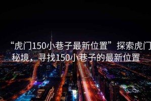 “虎門150小巷子最新位置”探索虎門秘境，尋找150小巷子的最新位置