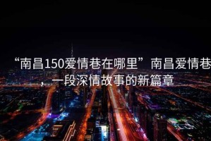 “南昌150愛情巷在哪里”南昌愛情巷，一段深情故事的新篇章