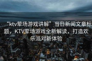 “ktv葷場(chǎng)游戲講解”當(dāng)日新聞文章標(biāo)題，KTV葷場(chǎng)游戲全新解讀，打造歡樂派對(duì)新體驗(yàn)
