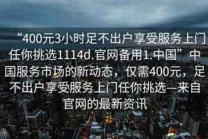 “400元3小時(shí)足不出戶享受服務(wù)上門任你挑選1114d.官網(wǎng)備用1.中國(guó)”中國(guó)服務(wù)市場(chǎng)的新動(dòng)態(tài)，僅需400元，足不出戶享受服務(wù)上門任你挑選—來自官網(wǎng)的最新資訊