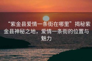 “紫金縣愛情一條街在哪里”揭秘紫金縣神秘之地，愛情一條街的位置與魅力