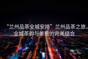 “蘭州品茶全城安排”蘭州品茶之旅，全城茶韻與美景的完美結(jié)合