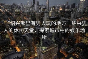 “紹興哪里有男人玩的地方”紹興男人的休閑天堂，探索城市中的娛樂(lè)場(chǎng)所