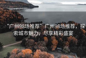 “廣州98場(chǎng)推薦”廣州98場(chǎng)推薦，探索城市魅力，盡享精彩盛宴