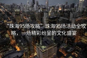 “珠海95場(chǎng)攻略”珠海95場(chǎng)活動(dòng)全攻略，一場(chǎng)精彩紛呈的文化盛宴