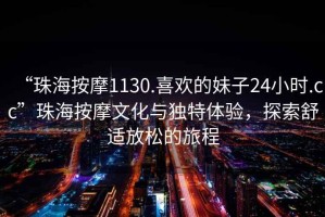 “珠海按摩1130.喜歡的妹子24小時.cc”珠海按摩文化與獨特體驗，探索舒適放松的旅程