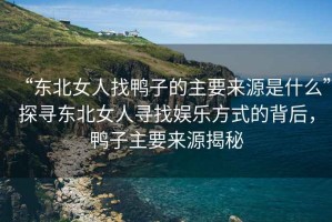 “東北女人找鴨子的主要來源是什么”探尋東北女人尋找娛樂方式的背后，鴨子主要來源揭秘
