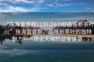 “珠海富婆群1130.24小時(shí)品鑒新茶葉.cc”珠海富婆群，品味新茶葉的獨(dú)特魅力—一場(chǎng)全天候的品鑒盛宴