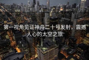 第一視角見證神舟二十號發(fā)射，震撼人心的太空之旅